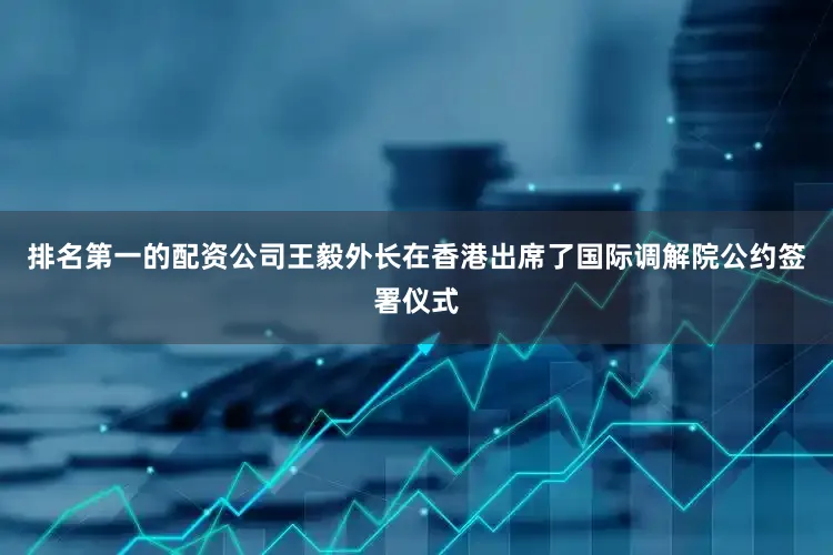 排名第一的配资公司王毅外长在香港出席了国际调解院公约签署仪式
