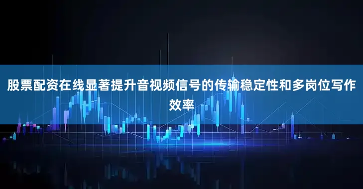 股票配资在线显著提升音视频信号的传输稳定性和多岗位写作效率