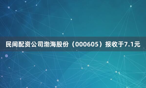 民间配资公司渤海股份(000605)报收于7.1元