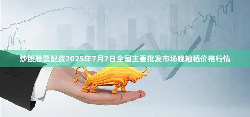 炒股股票配资2025年7月7日全国主要批发市场晚籼稻价格行情