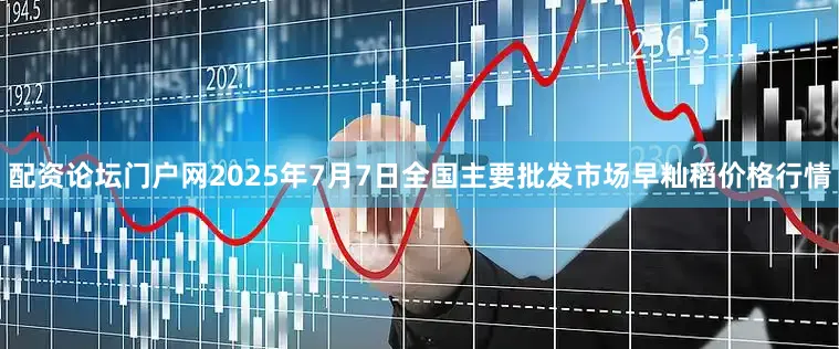 配资论坛门户网2025年7月7日全国主要批发市场早籼稻价格行情
