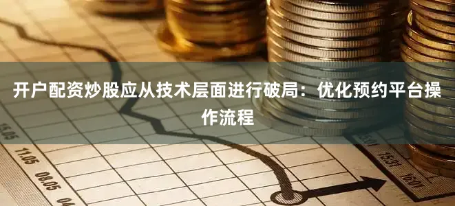 开户配资炒股应从技术层面进行破局：优化预约平台操作流程