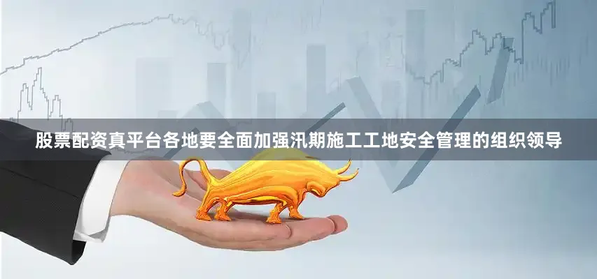 股票配资真平台各地要全面加强汛期施工工地安全管理的组织领导