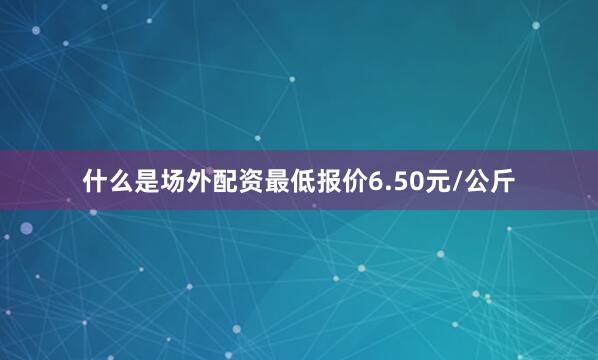 什么是场外配资最低报价6.50元/公斤