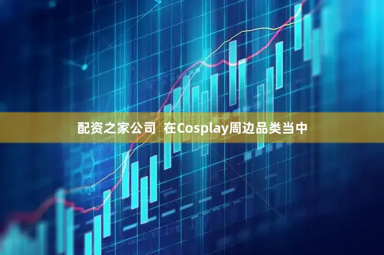 配资之家公司  在Cosplay周边品类当中