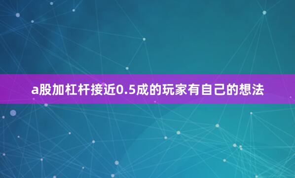 a股加杠杆接近0.5成的玩家有自己的想法