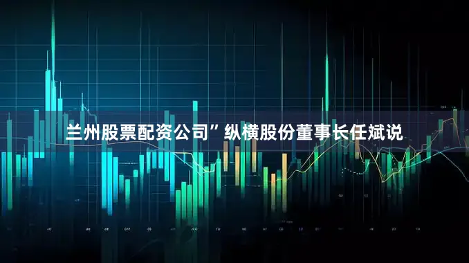 兰州股票配资公司”纵横股份董事长任斌说