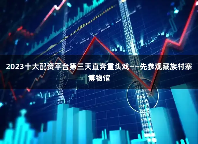2023十大配资平台第三天直奔重头戏——先参观藏族村寨博物馆